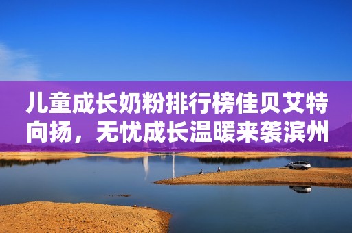 儿童成长奶粉排行榜佳贝艾特向扬，无忧成长温暖来袭滨州网2023-12-08 16:16湖北滨州网2023-12-08 16:16湖北