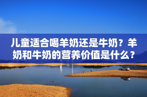 儿童适合喝羊奶还是牛奶？羊奶和牛奶的营养价值是什么？