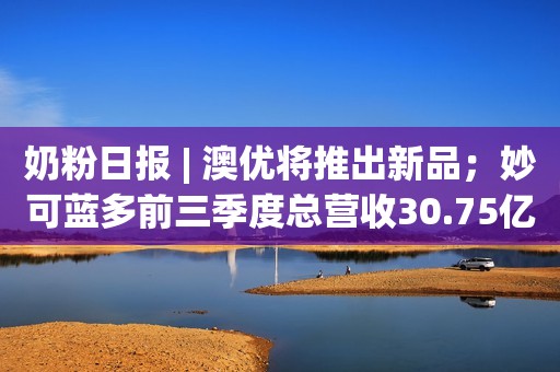 奶粉日报 | 澳优将推出新品；妙可蓝多前三季度总营收30.75亿元；长春三孩育儿补贴方案落地，一次性补贴1万元