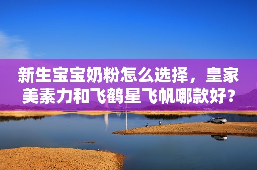 新生宝宝奶粉怎么选择，皇家美素力和飞鹤星飞帆哪款好？