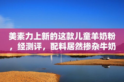 美素力上新的这款儿童羊奶粉，经测评，配料居然掺杂牛奶粉