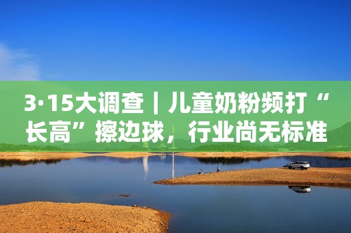 3·15大调查｜儿童奶粉频打“长高”擦边球，行业尚无标准亟待规范新浪财经2022-03-15 10:27新浪财经2022-03-15 10:27