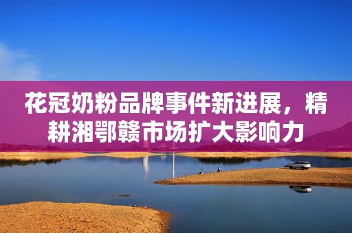 花冠奶粉品牌事件新进展，精耕湘鄂赣市场扩大影响力