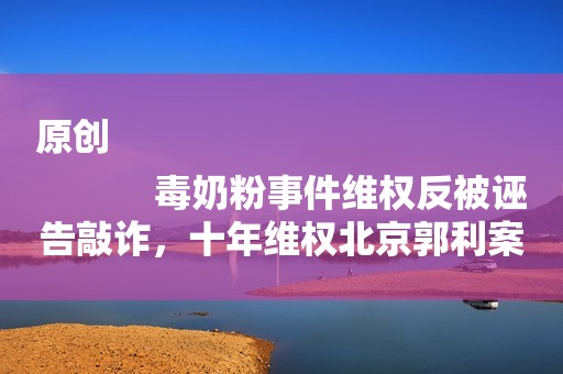 原创
            毒奶粉事件维权反被诬告敲诈，十年维权北京郭利案，迟到的正义