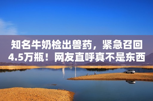 知名牛奶检出兽药，紧急召回4.5万瓶！网友直呼真不是东西
