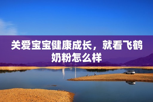 关爱宝宝健康成长，就看飞鹤奶粉怎么样