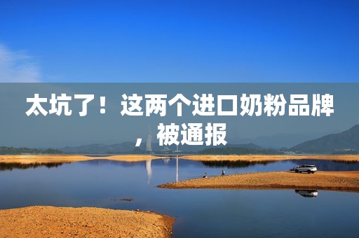 太坑了！这两个进口奶粉品牌，被通报