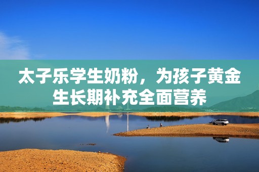 太子乐学生奶粉，为孩子黄金生长期补充全面营养