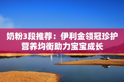 奶粉3段推荐：伊利金领冠珍护营养均衡助力宝宝成长