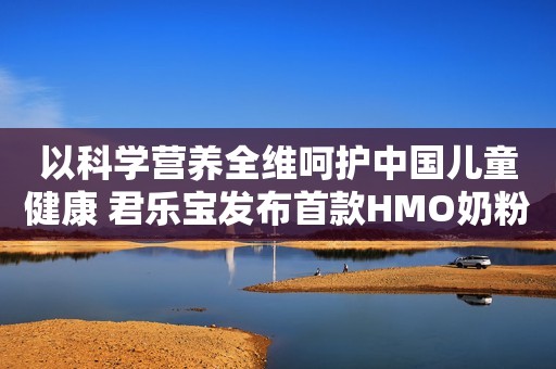 以科学营养全维呵护中国儿童健康 君乐宝发布首款HMO奶粉