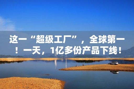 这一“超级工厂”，全球第一！一天，1亿多份产品下线！