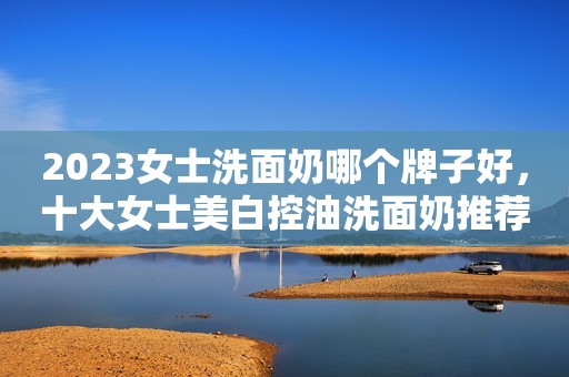 2023女士洗面奶哪个牌子好，十大女士美白控油洗面奶推荐