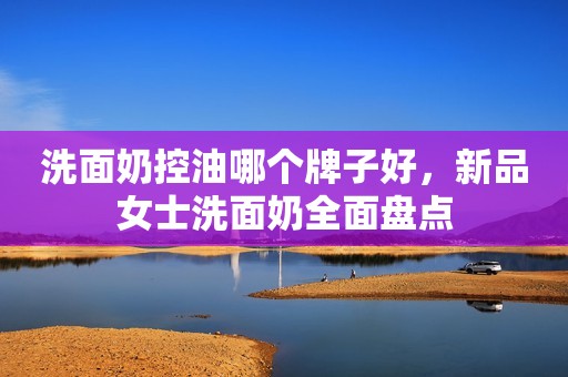 洗面奶控油哪个牌子好，新品女士洗面奶全面盘点