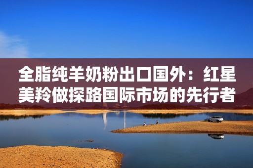 全脂纯羊奶粉出口国外：红星美羚做探路国际市场的先行者人民资讯2021-08-13 16:36人民资讯2021-08-13 16:36