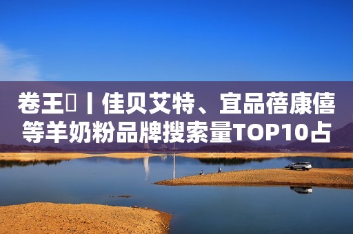 卷王㉔丨佳贝艾特、宜品蓓康僖等羊奶粉品牌搜索量TOP10占总比62%
