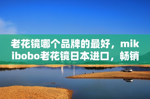 老花镜哪个品牌的最好，mikibobo老花镜日本进口，畅销全球