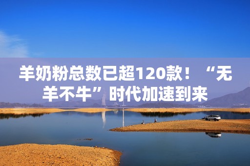 羊奶粉总数已超120款！“无羊不牛”时代加速到来