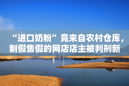 “进口奶粉”竟来自农村仓库，制假售假的网店店主被判刑新闻晨报2023-12-11 14:59新闻晨报2023-12-11 14:59