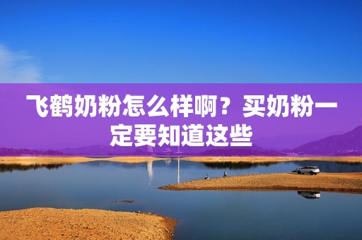 飞鹤奶粉怎么样啊？买奶粉一定要知道这些