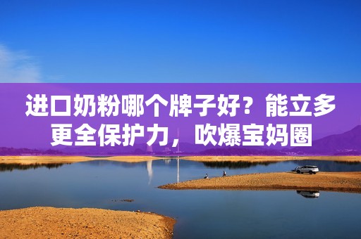 进口奶粉哪个牌子好？能立多更全保护力，吹爆宝妈圈