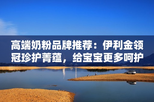 高端奶粉品牌推荐：伊利金领冠珍护菁蕴，给宝宝更多呵护
