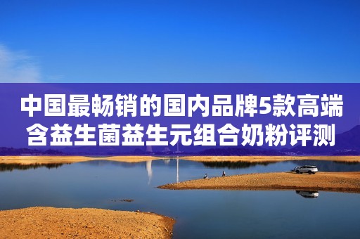 中国最畅销的国内品牌5款高端含益生菌益生元组合奶粉评测