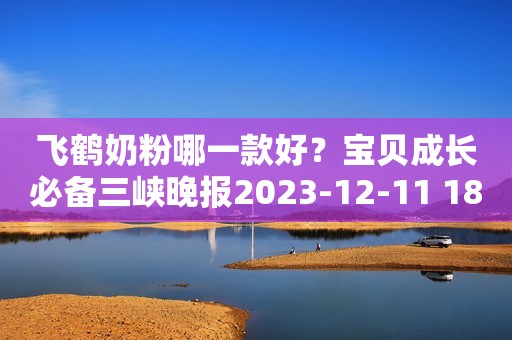 飞鹤奶粉哪一款好？宝贝成长必备三峡晚报2023-12-11 18:43三峡晚报2023-12-11 18:43