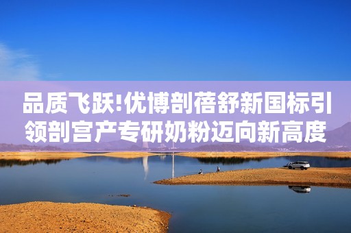 品质飞跃!优博剖蓓舒新国标引领剖宫产专研奶粉迈向新高度!