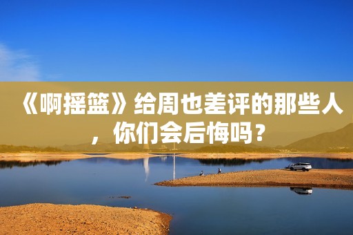 《啊摇篮》给周也差评的那些人，你们会后悔吗？