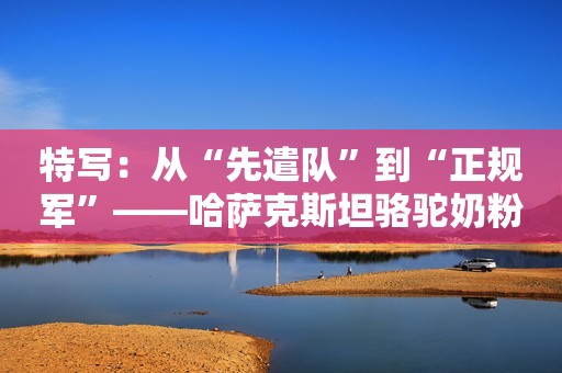 特写：从“先遣队”到“正规军”——哈萨克斯坦骆驼奶粉入华记新华社2020-06-25 16:23新华社2020-06-25 16:23