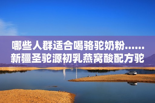 哪些人群适合喝骆驼奶粉......新疆圣驼源初乳燕窝酸配方驼乳粉
