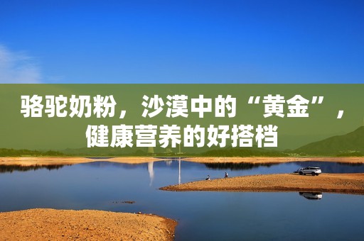 骆驼奶粉，沙漠中的“黄金”，健康营养的好搭档