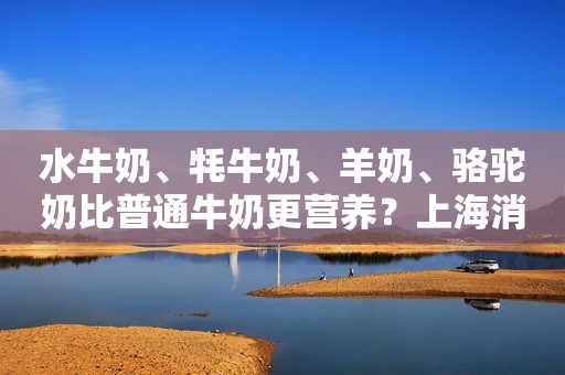 水牛奶、牦牛奶、羊奶、骆驼奶比普通牛奶更营养？上海消保委测评