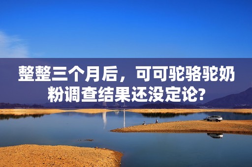 整整三个月后，可可驼骆驼奶粉调查结果还没定论?