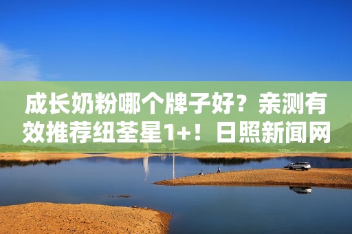 成长奶粉哪个牌子好？亲测有效推荐纽荃星1+！日照新闻网2022-12-21 14:22安徽日照新闻网2022-12-21 14:22安徽