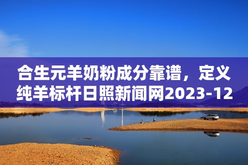 合生元羊奶粉成分靠谱，定义纯羊标杆日照新闻网2023-12-11 15:29安徽日照新闻网2023-12-11 15:29安徽