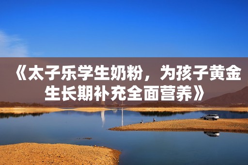 《太子乐学生奶粉，为孩子黄金生长期补充全面营养》