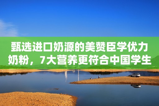 甄选进口奶源的美赞臣学优力奶粉，7大营养更符合中国学生体质