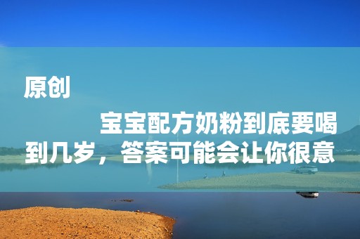 原创
            宝宝配方奶粉到底要喝到几岁，答案可能会让你很意外