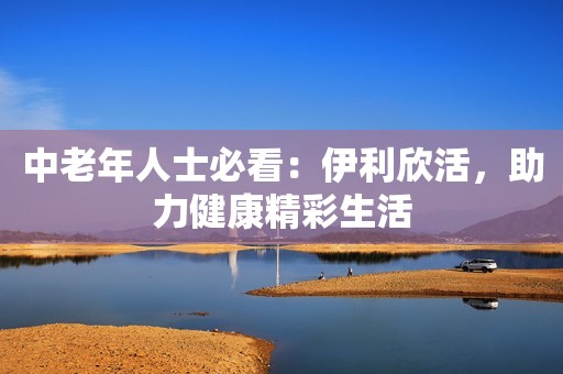 中老年人士必看：伊利欣活，助力健康精彩生活