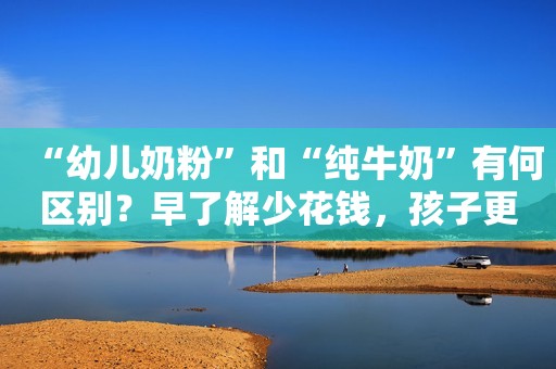 “幼儿奶粉”和“纯牛奶”有何区别？早了解少花钱，孩子更健康