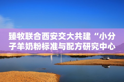 臻牧联合西安交大共建“小分子羊奶粉标准与配方研究中心”荆楚网2023-12-07 11:58荆楚网2023-12-07 11:58