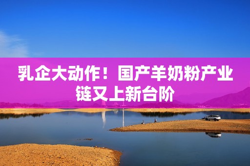 乳企大动作！国产羊奶粉产业链又上新台阶
