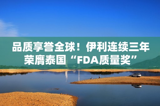 品质享誉全球！伊利连续三年荣膺泰国“FDA质量奖”