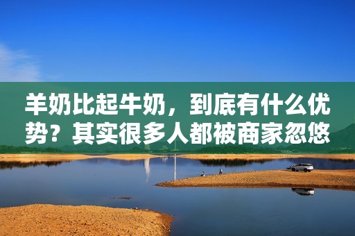 羊奶比起牛奶，到底有什么优势？其实很多人都被商家忽悠了
