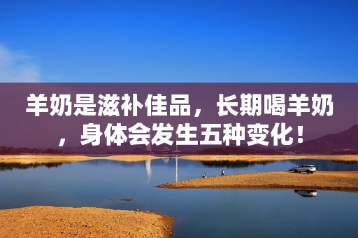 羊奶是滋补佳品，长期喝羊奶，身体会发生五种变化！