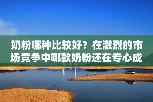 奶粉哪种比较好？在激烈的市场竞争中哪款奶粉还在专心成分？安丘融媒2023-11-21 15:50湖北安丘融媒2023-11-21 15:50湖北