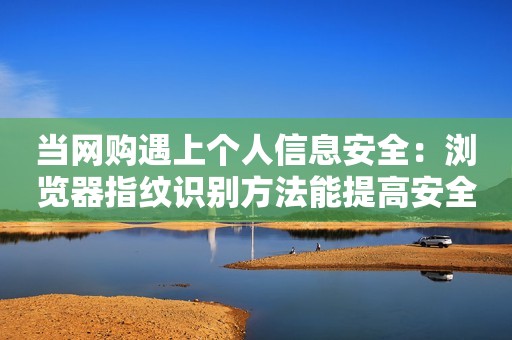 当网购遇上个人信息安全：浏览器指纹识别方法能提高安全性吗？