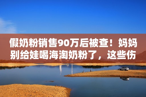 假奶粉销售90万后被查！妈妈别给娃喝海淘奶粉了，这些伤害要清楚