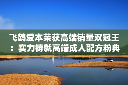 飞鹤爱本荣获高端销量双冠王：实力铸就高端成人配方粉典范！和讯网2023-11-07 16:27和讯网2023-11-07 16:27